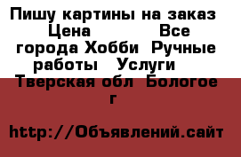 Пишу картины на заказ › Цена ­ 6 000 - Все города Хобби. Ручные работы » Услуги   . Тверская обл.,Бологое г.